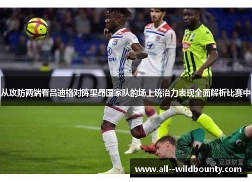从攻防两端看吕迪格对阵里昂国家队的场上统治力表现全面解析比赛中 从攻防两端看吕迪格对阵里昂国家队的场上统治力表现全面解析比赛中
