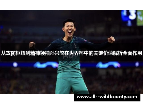 从攻防枢纽到精神领袖孙兴慜在世界杯中的关键价值解析全面作用