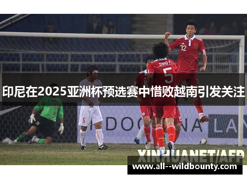 印尼在2025亚洲杯预选赛中惜败越南引发关注 印尼在2025亚洲杯预选赛中惜败越南引发关注