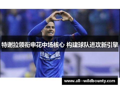 特谢拉领衔申花中场核心 构建球队进攻新引擎 特谢拉领衔申花中场核心 构建球队进攻新引擎