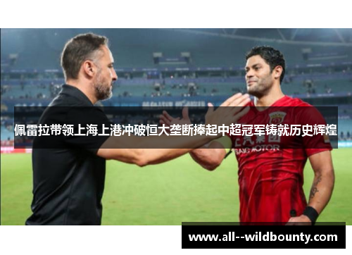 佩雷拉带领上海上港冲破恒大垄断捧起中超冠军铸就历史辉煌 佩雷拉带领上海上港冲破恒大垄断捧起中超冠军铸就历史辉煌