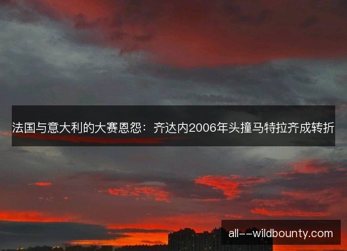 法国与意大利的大赛恩怨：齐达内2006年头撞马特拉齐成转折